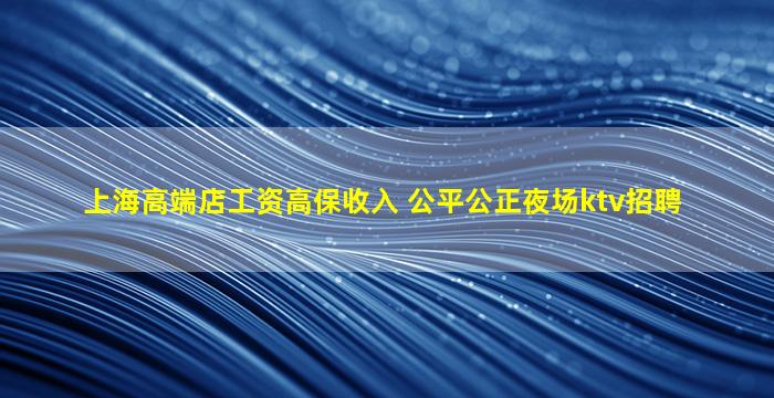 上海高端店工资高保收入 公平公正夜场ktv招聘